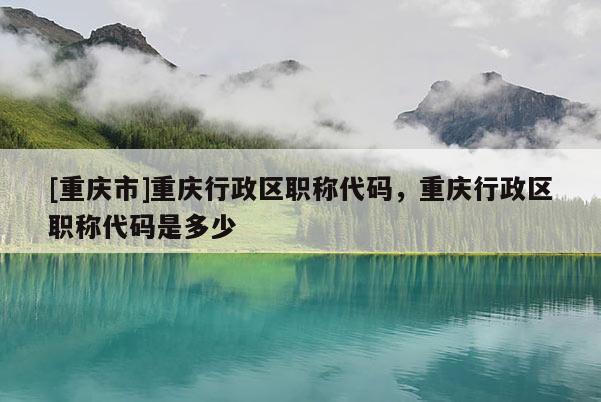 [重慶市]重慶行政區(qū)職稱代碼，重慶行政區(qū)職稱代碼是多少