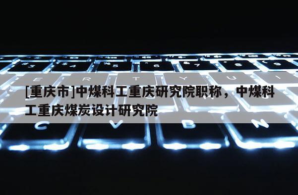 [重慶市]中煤科工重慶研究院職稱，中煤科工重慶煤炭設計研究院