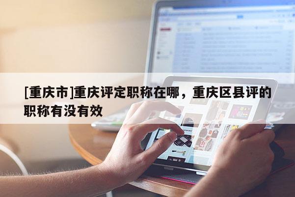 [重慶市]重慶評(píng)定職稱在哪，重慶區(qū)縣評(píng)的職稱有沒有效