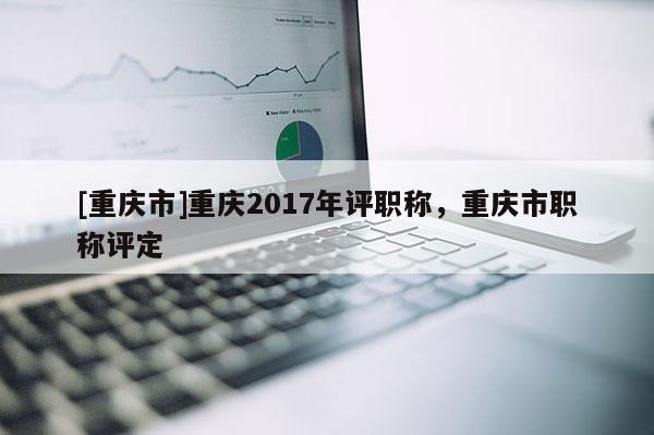 [重慶市]重慶2017年評(píng)職稱，重慶市職稱評(píng)定