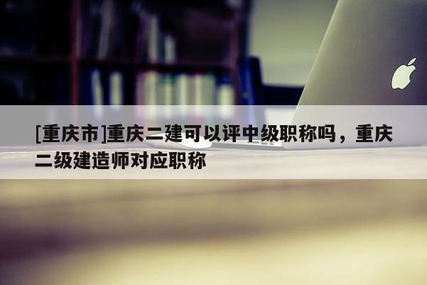 [重慶市]重慶二建可以評中級職稱嗎，重慶二級建造師對應(yīng)職稱