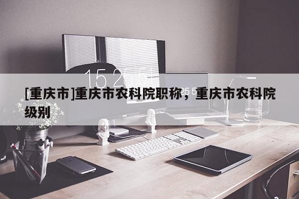 [重慶市]重慶市農(nóng)科院職稱，重慶市農(nóng)科院級(jí)別