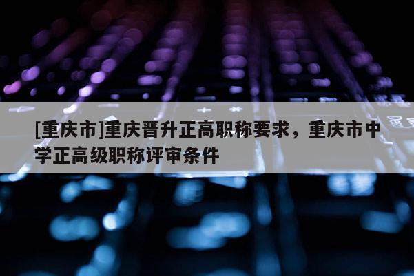 [重慶市]重慶晉升正高職稱要求，重慶市中學(xué)正高級職稱評審條件