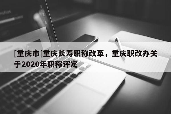 [重慶市]重慶長(zhǎng)壽職稱改革，重慶職改辦關(guān)于2020年職稱評(píng)定
