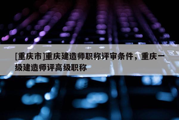 [重慶市]重慶建造師職稱評審條件，重慶一級建造師評高級職稱