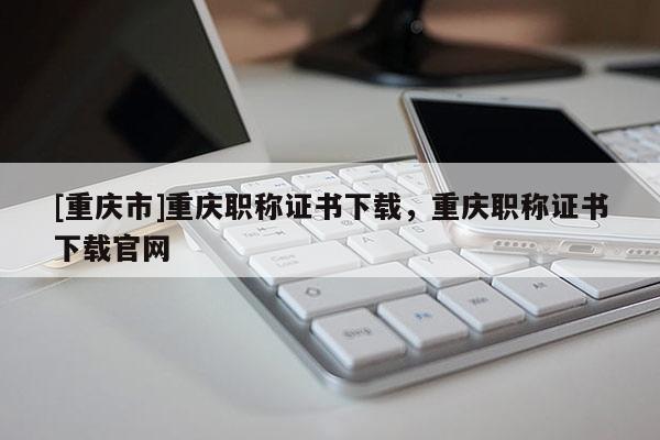 [重慶市]重慶職稱證書下載，重慶職稱證書下載官網(wǎng)