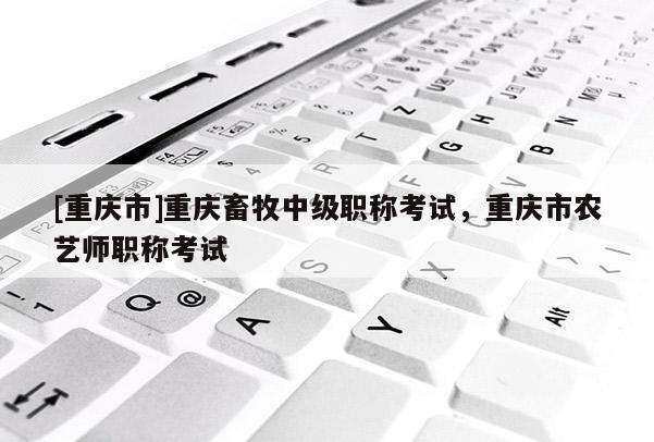 [重慶市]重慶畜牧中級(jí)職稱考試，重慶市農(nóng)藝師職稱考試