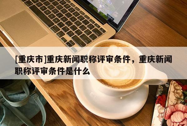 [重慶市]重慶新聞職稱(chēng)評(píng)審條件，重慶新聞職稱(chēng)評(píng)審條件是什么