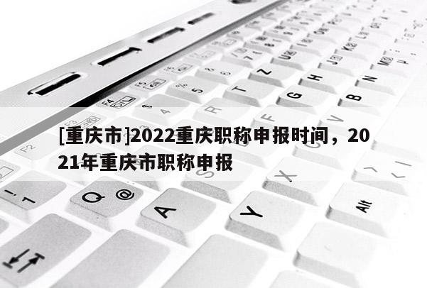 [重慶市]2022重慶職稱申報(bào)時(shí)間，2021年重慶市職稱申報(bào)