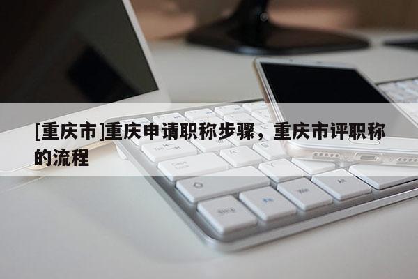 [重慶市]重慶申請(qǐng)職稱步驟，重慶市評(píng)職稱的流程