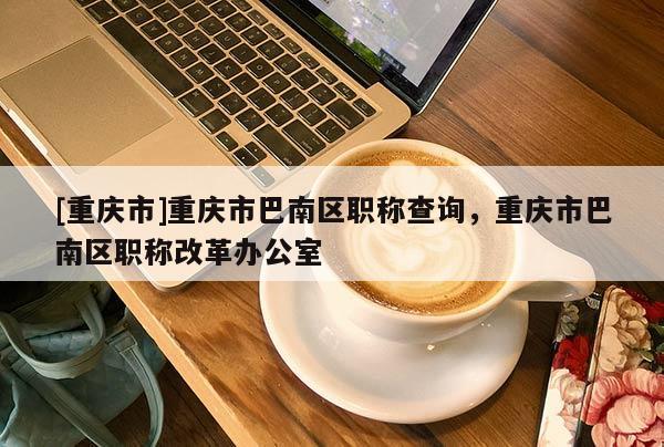 [重慶市]重慶市巴南區(qū)職稱查詢，重慶市巴南區(qū)職稱改革辦公室
