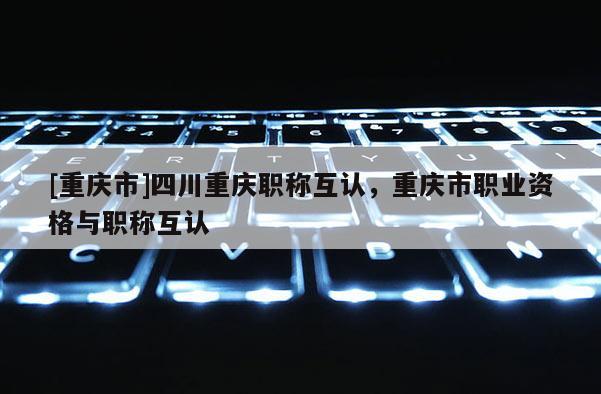 [重慶市]四川重慶職稱互認(rèn)，重慶市職業(yè)資格與職稱互認(rèn)