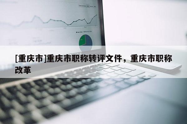 [重慶市]重慶市職稱轉(zhuǎn)評(píng)文件，重慶市職稱改革
