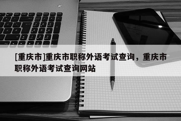 [重慶市]重慶市職稱外語(yǔ)考試查詢，重慶市職稱外語(yǔ)考試查詢網(wǎng)站