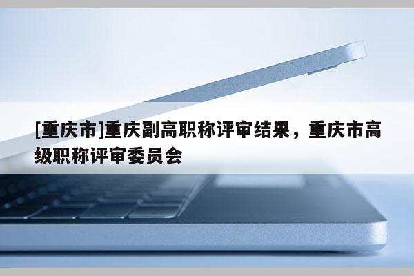 [重慶市]重慶副高職稱評審結果，重慶市高級職稱評審委員會