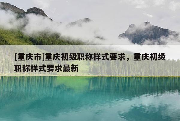 [重慶市]重慶初級職稱樣式要求，重慶初級職稱樣式要求最新