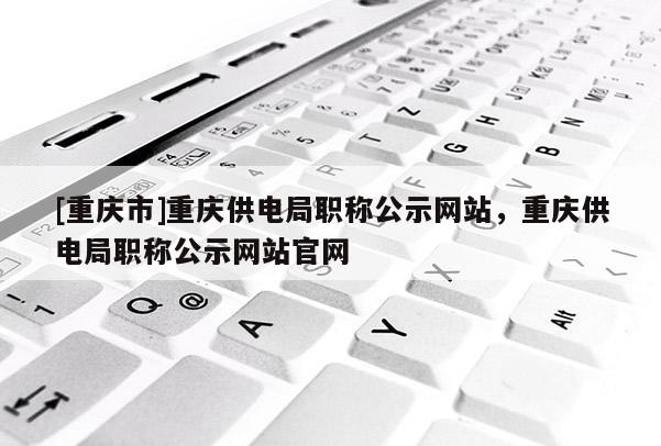 [重慶市]重慶供電局職稱公示網(wǎng)站，重慶供電局職稱公示網(wǎng)站官網(wǎng)