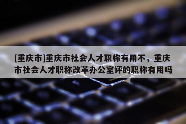[重慶市]重慶市社會(huì)人才職稱有用不，重慶市社會(huì)人才職稱改革辦公室評(píng)的職稱有用嗎