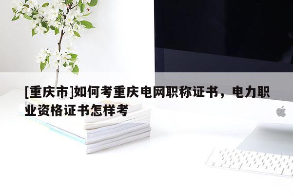 [重慶市]如何考重慶電網(wǎng)職稱證書，電力職業(yè)資格證書怎樣考