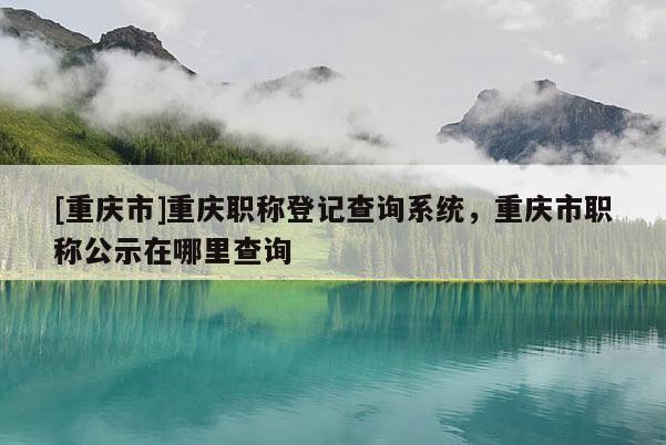 [重慶市]重慶職稱登記查詢系統(tǒng)，重慶市職稱公示在哪里查詢