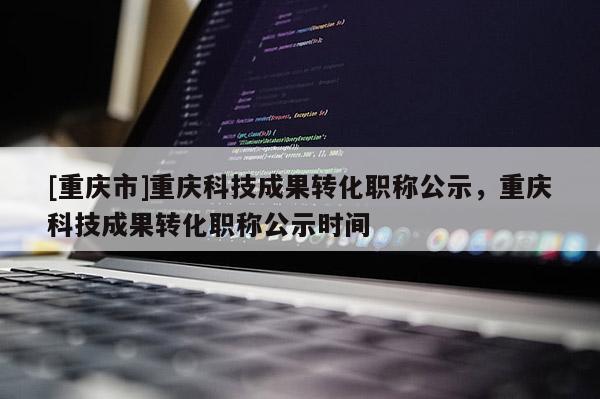 [重慶市]重慶科技成果轉(zhuǎn)化職稱公示，重慶科技成果轉(zhuǎn)化職稱公示時間