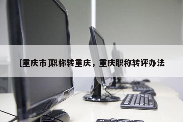 [重慶市]職稱轉(zhuǎn)重慶，重慶職稱轉(zhuǎn)評辦法
