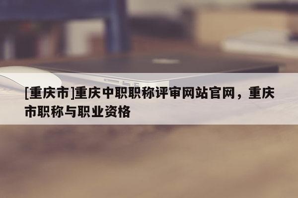 [重慶市]重慶中職職稱評(píng)審網(wǎng)站官網(wǎng)，重慶市職稱與職業(yè)資格