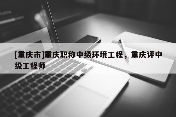 [重慶市]重慶職稱中級環(huán)境工程，重慶評中級工程師