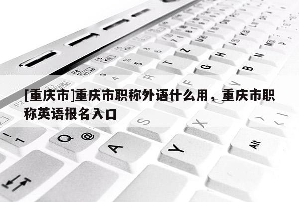 [重慶市]重慶市職稱外語(yǔ)什么用，重慶市職稱英語(yǔ)報(bào)名入口