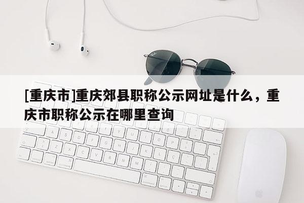 [重慶市]重慶郊縣職稱公示網(wǎng)址是什么，重慶市職稱公示在哪里查詢