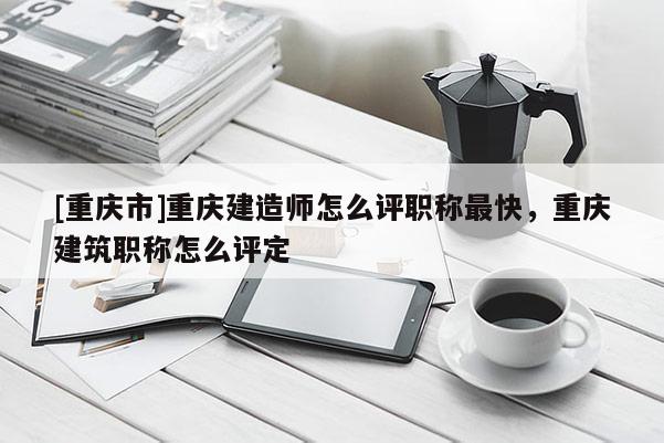 [重慶市]重慶建造師怎么評職稱最快，重慶建筑職稱怎么評定