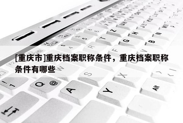 [重慶市]重慶檔案職稱條件，重慶檔案職稱條件有哪些
