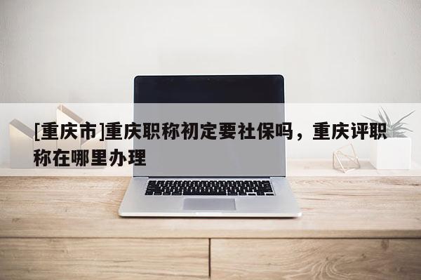 [重慶市]重慶職稱(chēng)初定要社保嗎，重慶評(píng)職稱(chēng)在哪里辦理