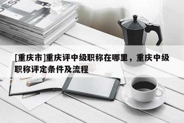 [重慶市]重慶評(píng)中級(jí)職稱在哪里，重慶中級(jí)職稱評(píng)定條件及流程