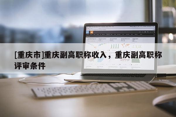 [重慶市]重慶副高職稱(chēng)收入，重慶副高職稱(chēng)評(píng)審條件