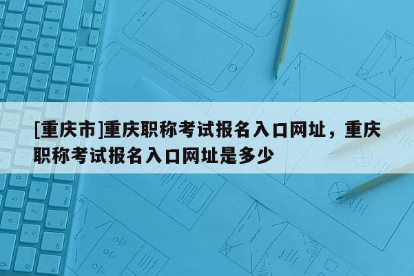 [重慶市]重慶職稱考試報(bào)名入口網(wǎng)址，重慶職稱考試報(bào)名入口網(wǎng)址是多少