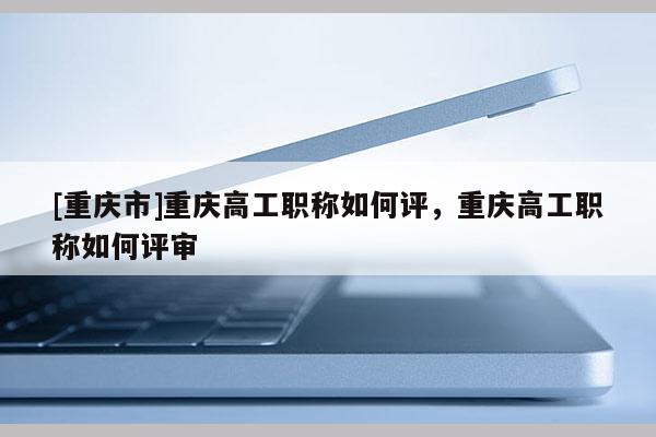 [重慶市]重慶高工職稱如何評，重慶高工職稱如何評審