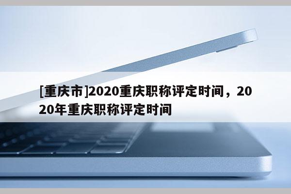 [重慶市]2020重慶職稱評(píng)定時(shí)間，2020年重慶職稱評(píng)定時(shí)間