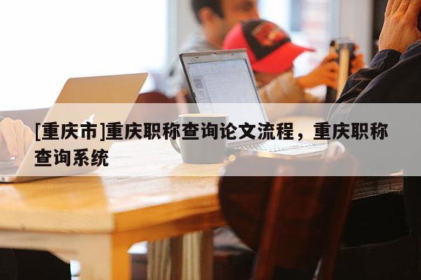 [重慶市]重慶職稱查詢論文流程，重慶職稱查詢系統(tǒng)