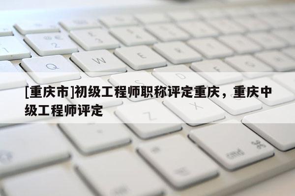 [重慶市]初級(jí)工程師職稱評(píng)定重慶，重慶中級(jí)工程師評(píng)定