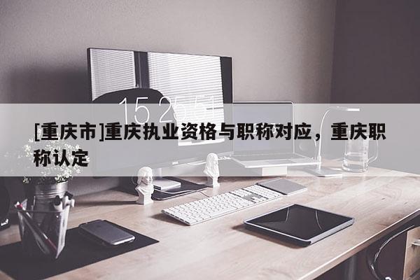 [重慶市]重慶執(zhí)業(yè)資格與職稱對(duì)應(yīng)，重慶職稱認(rèn)定