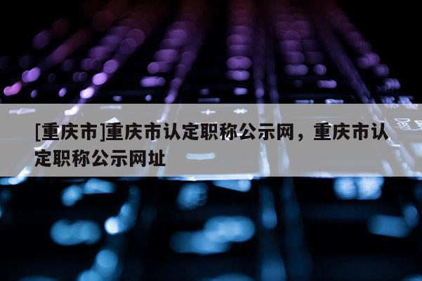 [重慶市]重慶市認(rèn)定職稱公示網(wǎng)，重慶市認(rèn)定職稱公示網(wǎng)址