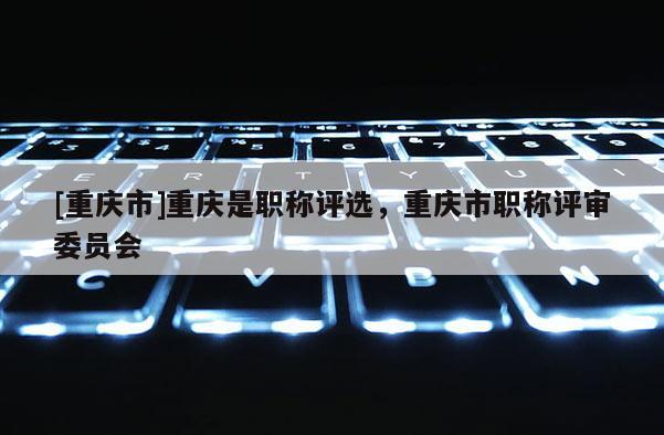[重慶市]重慶是職稱評(píng)選，重慶市職稱評(píng)審委員會(huì)