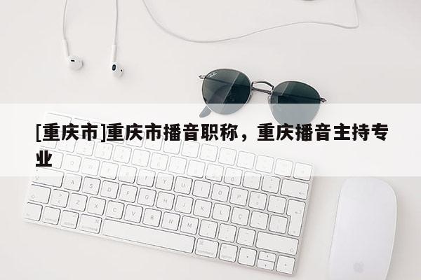 [重慶市]重慶市播音職稱，重慶播音主持專業(yè)