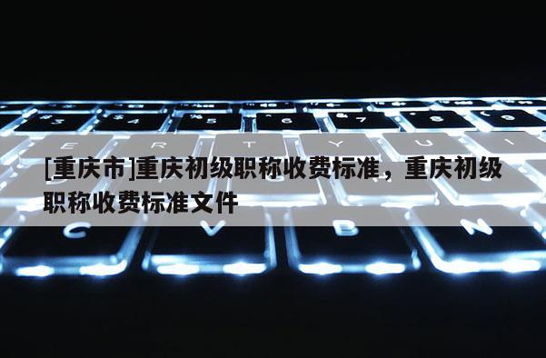 [重慶市]重慶初級(jí)職稱收費(fèi)標(biāo)準(zhǔn)，重慶初級(jí)職稱收費(fèi)標(biāo)準(zhǔn)文件