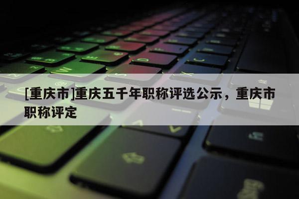 [重慶市]重慶五千年職稱(chēng)評(píng)選公示，重慶市職稱(chēng)評(píng)定