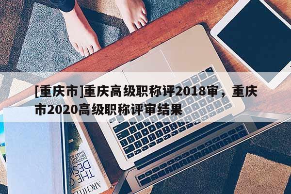[重慶市]重慶高級(jí)職稱評(píng)2018審，重慶市2020高級(jí)職稱評(píng)審結(jié)果