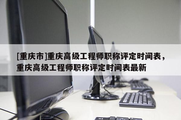 [重慶市]重慶高級工程師職稱評定時間表，重慶高級工程師職稱評定時間表最新