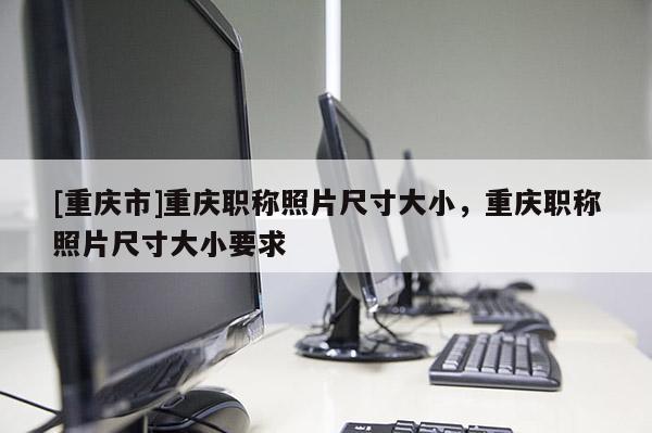 [重慶市]重慶職稱照片尺寸大小，重慶職稱照片尺寸大小要求