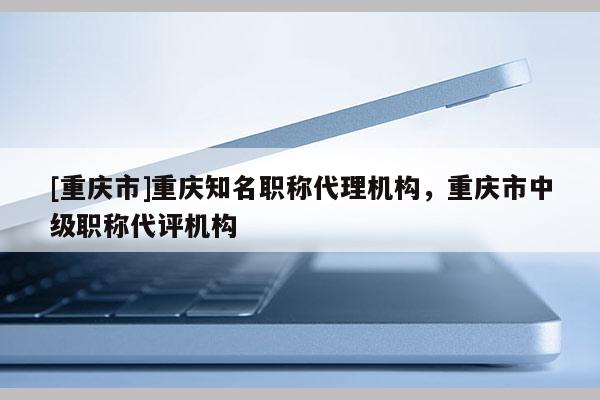[重慶市]重慶知名職稱代理機(jī)構(gòu)，重慶市中級(jí)職稱代評(píng)機(jī)構(gòu)